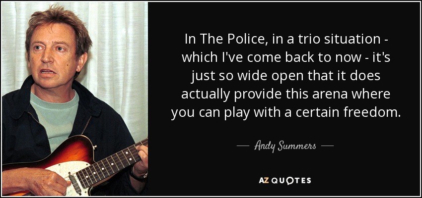 In The Police, in a trio situation - which I've come back to now - it's just so wide open that it does actually provide this arena where you can play with a certain freedom. - Andy Summers