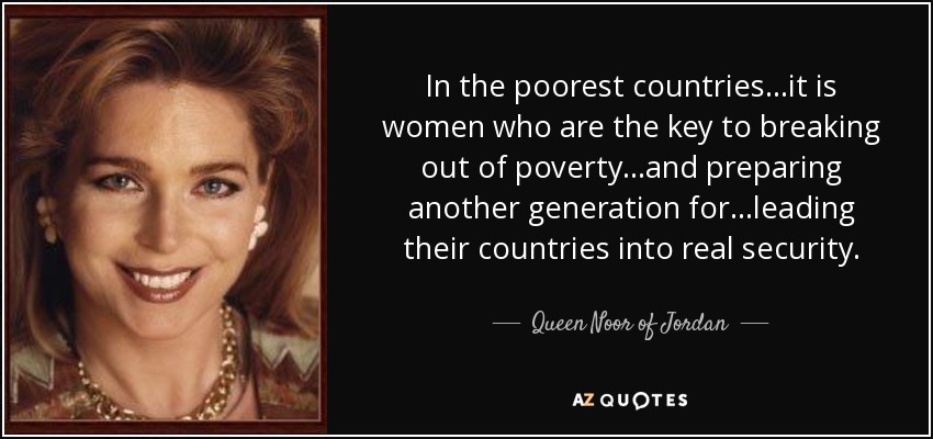 In the poorest countries...it is women who are the key to breaking out of poverty...and preparing another generation for...leading their countries into real security. - Queen Noor of Jordan