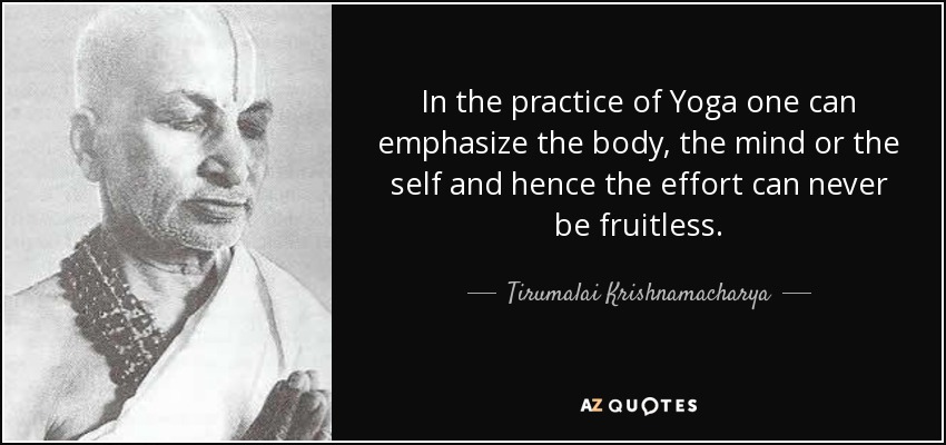 In the practice of Yoga one can emphasize the body, the mind or the self and hence the effort can never be fruitless. - Tirumalai Krishnamacharya