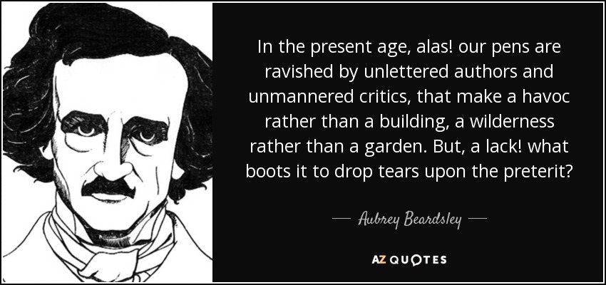 In the present age, alas! our pens are ravished by unlettered authors and unmannered critics, that make a havoc rather than a building, a wilderness rather than a garden. But, a lack! what boots it to drop tears upon the preterit? - Aubrey Beardsley