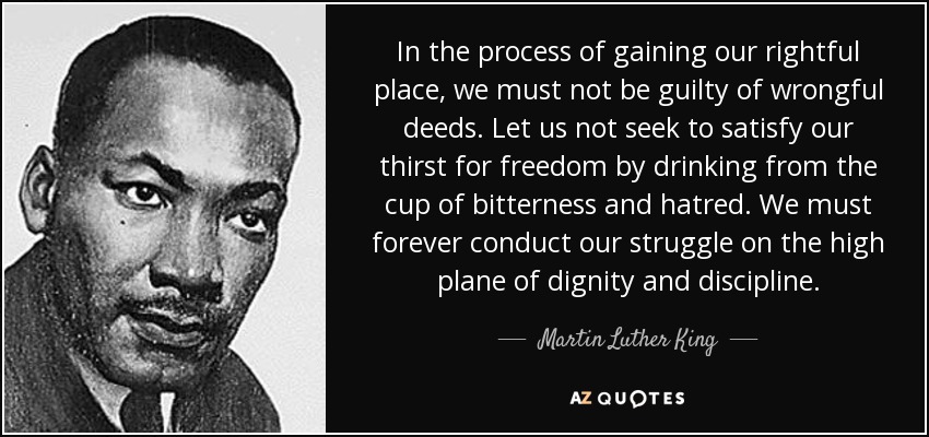 In the process of gaining our rightful place, we must not be guilty of wrongful deeds. Let us not seek to satisfy our thirst for freedom by drinking from the cup of bitterness and hatred. We must forever conduct our struggle on the high plane of dignity and discipline. - Martin Luther King, Jr.
