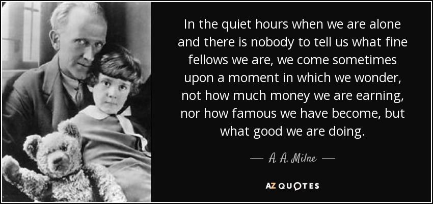 In the quiet hours when we are alone and there is nobody to tell us what fine fellows we are, we come sometimes upon a moment in which we wonder, not how much money we are earning, nor how famous we have become, but what good we are doing. - A. A. Milne
