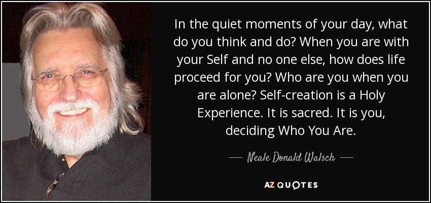 In the quiet moments of your day, what do you think and do? When you are with your Self and no one else, how does life proceed for you? Who are you when you are alone? Self-creation is a Holy Experience. It is sacred. It is you, deciding Who You Are. - Neale Donald Walsch