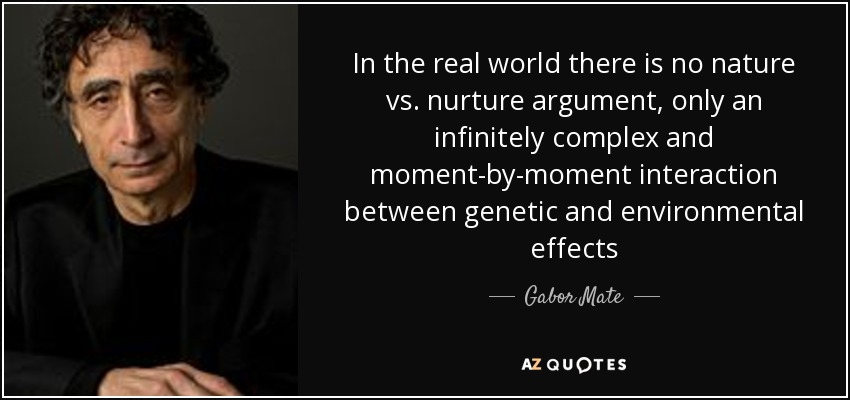 In the real world there is no nature vs. nurture argument, only an infinitely complex and moment-by-moment interaction between genetic and environmental effects - Gabor Mate