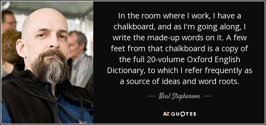 In the room where I work, I have a chalkboard, and as I'm going along, I write the made-up words on it. A few feet from that chalkboard is a copy of the full 20-volume Oxford English Dictionary, to which I refer frequently as a source of ideas and word roots. - Neal Stephenson