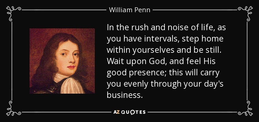 In the rush and noise of life, as you have intervals, step home within yourselves and be still. Wait upon God, and feel His good presence; this will carry you evenly through your day's business. - William Penn