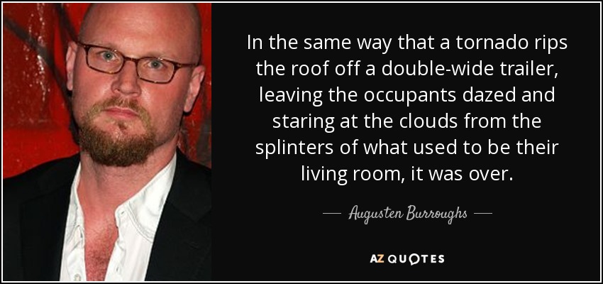 In the same way that a tornado rips the roof off a double-wide trailer, leaving the occupants dazed and staring at the clouds from the splinters of what used to be their living room, it was over. - Augusten Burroughs
