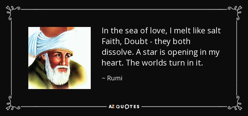 In the sea of love, I melt like salt Faith, Doubt - they both dissolve. A star is opening in my heart . The worlds turn in it. - Rumi