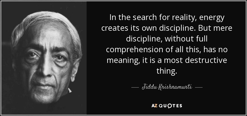In the search for reality, energy creates its own discipline. But mere discipline, without full comprehension of all this, has no meaning, it is a most destructive thing. - Jiddu Krishnamurti