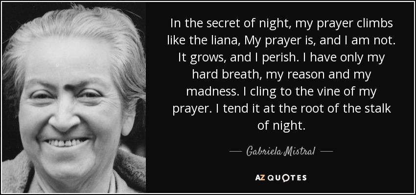 In the secret of night, my prayer climbs like the liana, My prayer is, and I am not. It grows, and I perish. I have only my hard breath, my reason and my madness. I cling to the vine of my prayer. I tend it at the root of the stalk of night. - Gabriela Mistral