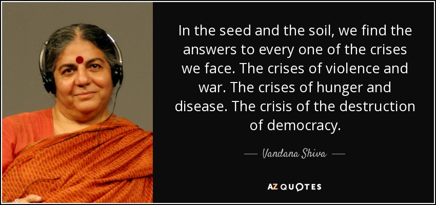 In the seed and the soil, we find the answers to every one of the crises we face. The crises of violence and war. The crises of hunger and disease. The crisis of the destruction of democracy. - Vandana Shiva