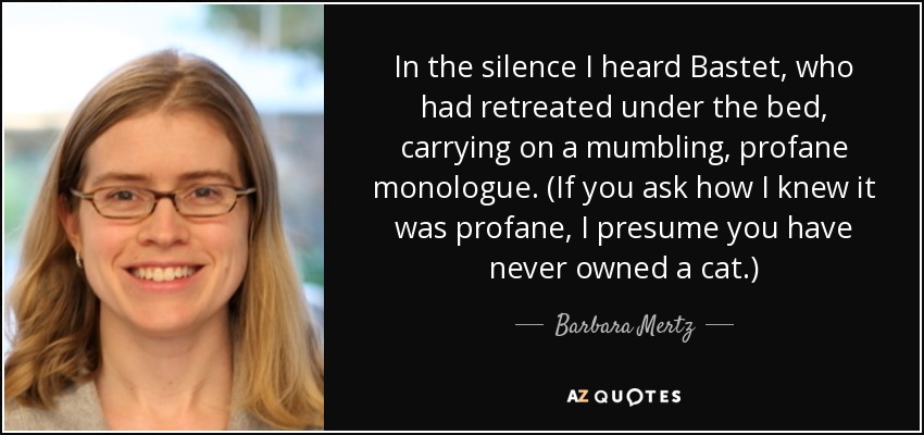 In the silence I heard Bastet, who had retreated under the bed, carrying on a mumbling, profane monologue. (If you ask how I knew it was profane, I presume you have never owned a cat.) - Barbara Mertz