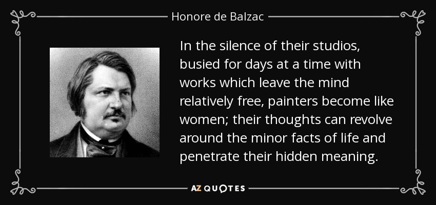In the silence of their studios, busied for days at a time with works which leave the mind relatively free, painters become like women; their thoughts can revolve around the minor facts of life and penetrate their hidden meaning. - Honore de Balzac