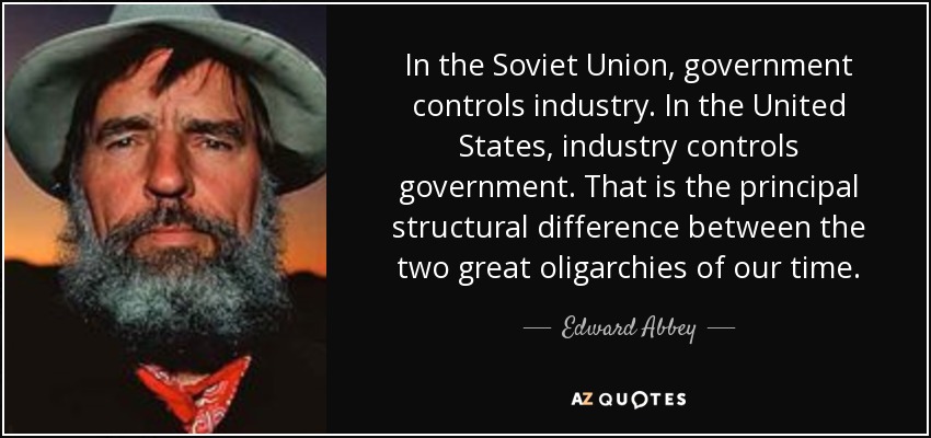 In the Soviet Union, government controls industry. In the United States, industry controls government. That is the principal structural difference between the two great oligarchies of our time. - Edward Abbey