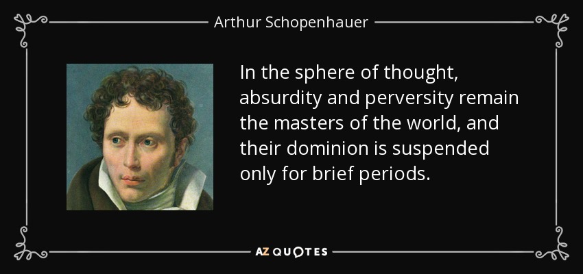 In the sphere of thought, absurdity and perversity remain the masters of the world, and their dominion is suspended only for brief periods. - Arthur Schopenhauer