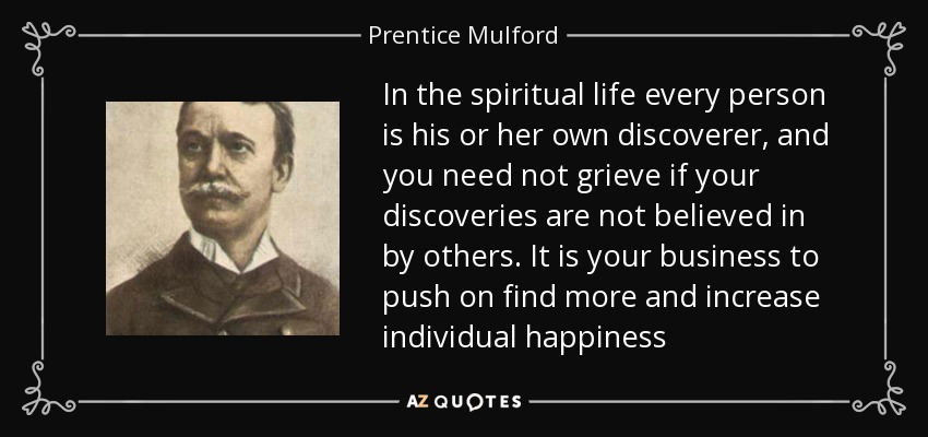 In the spiritual life every person is his or her own discoverer, and you need not grieve if your discoveries are not believed in by others. It is your business to push on find more and increase individual happiness - Prentice Mulford