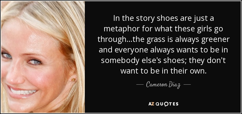 In the story shoes are just a metaphor for what these girls go through...the grass is always greener and everyone always wants to be in somebody else's shoes; they don't want to be in their own. - Cameron Diaz