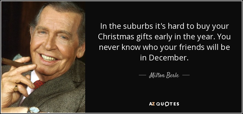 In the suburbs it's hard to buy your Christmas gifts early in the year. You never know who your friends will be in December. - Milton Berle