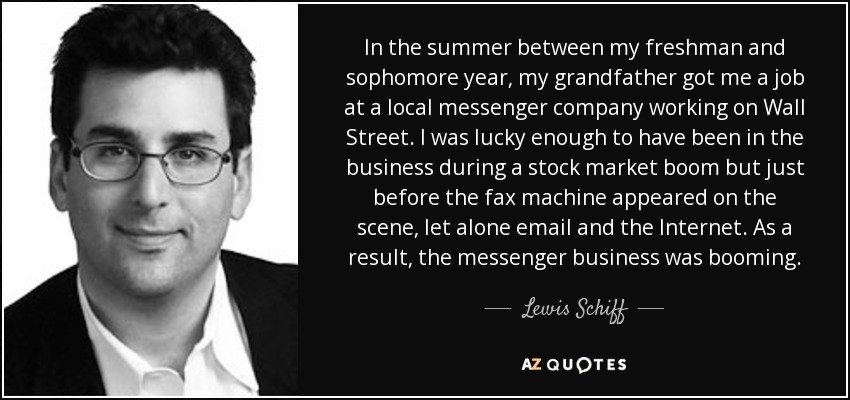 In the summer between my freshman and sophomore year, my grandfather got me a job at a local messenger company working on Wall Street. I was lucky enough to have been in the business during a stock market boom but just before the fax machine appeared on the scene, let alone email and the Internet. As a result, the messenger business was booming. - Lewis Schiff