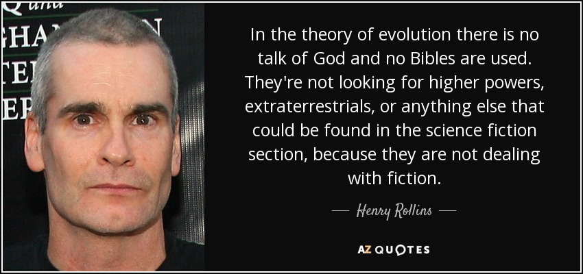 In the theory of evolution there is no talk of God and no Bibles are used. They're not looking for higher powers, extraterrestrials, or anything else that could be found in the science fiction section, because they are not dealing with fiction. - Henry Rollins