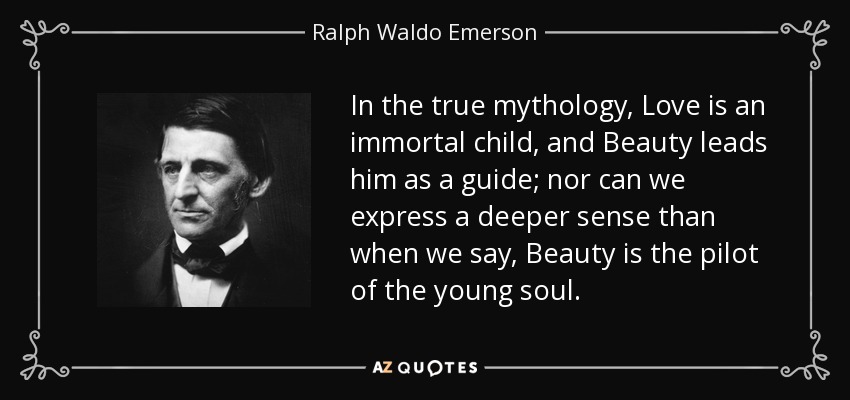 In the true mythology, Love is an immortal child, and Beauty leads him as a guide; nor can we express a deeper sense than when we say, Beauty is the pilot of the young soul. - Ralph Waldo Emerson