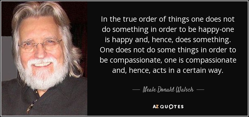 In the true order of things one does not do something in order to be happy-one is happy and, hence, does something. One does not do some things in order to be compassionate, one is compassionate and, hence, acts in a certain way. - Neale Donald Walsch