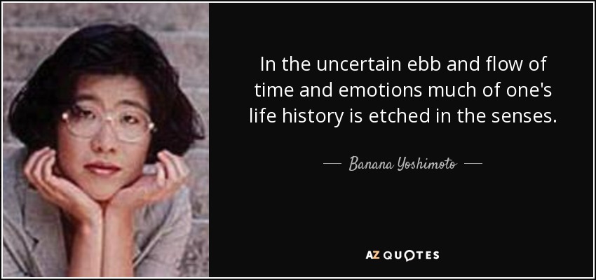 In the uncertain ebb and flow of time and emotions much of one's life history is etched in the senses. - Banana Yoshimoto