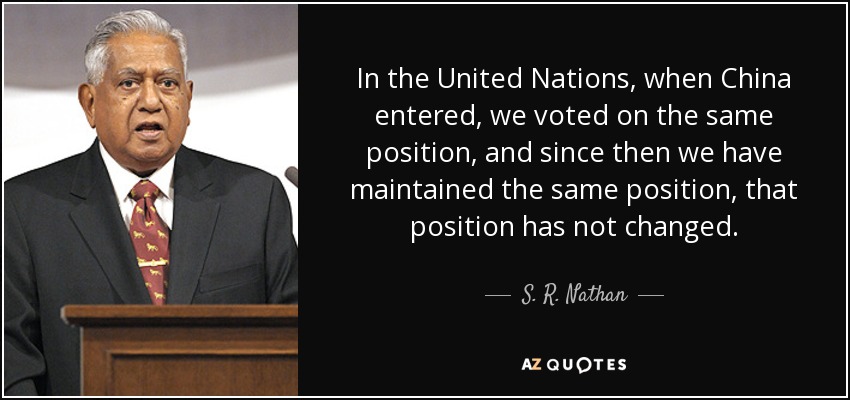 In the United Nations, when China entered, we voted on the same position, and since then we have maintained the same position, that position has not changed. - S. R. Nathan