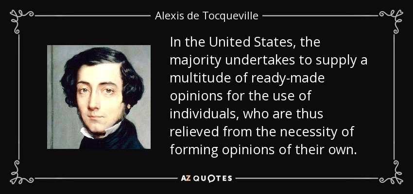 In the United States, the majority undertakes to supply a multitude of ready-made opinions for the use of individuals, who are thus relieved from the necessity of forming opinions of their own. - Alexis de Tocqueville