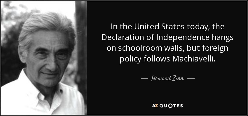 In the United States today, the Declaration of Independence hangs on schoolroom walls, but foreign policy follows Machiavelli. - Howard Zinn