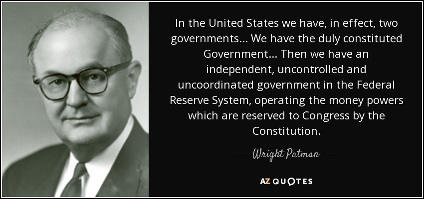 In the United States we have, in effect, two governments ... We have the duly constituted Government ... Then we have an independent, uncontrolled and uncoordinated government in the Federal Reserve System, operating the money powers which are reserved to Congress by the Constitution. - Wright Patman