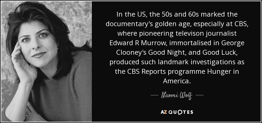 In the US, the 50s and 60s marked the documentary's golden age, especially at CBS, where pioneering televison journalist Edward R Murrow, immortalised in George Clooney's Good Night, and Good Luck, produced such landmark investigations as the CBS Reports programme Hunger in America. - Naomi Wolf