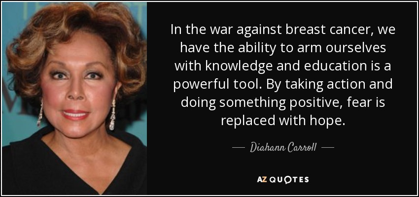 In the war against breast cancer, we have the ability to arm ourselves with knowledge and education is a powerful tool. By taking action and doing something positive, fear is replaced with hope. - Diahann Carroll