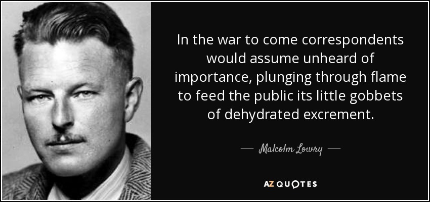 In the war to come correspondents would assume unheard of importance, plunging through flame to feed the public its little gobbets of dehydrated excrement. - Malcolm Lowry