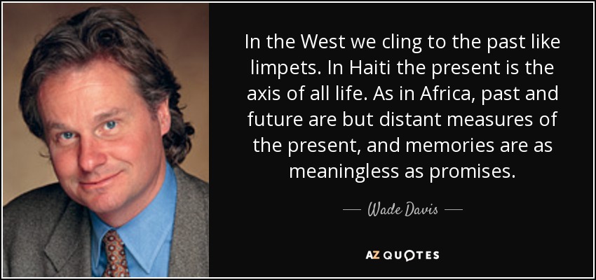 In the West we cling to the past like limpets. In Haiti the present is the axis of all life. As in Africa, past and future are but distant measures of the present, and memories are as meaningless as promises. - Wade Davis