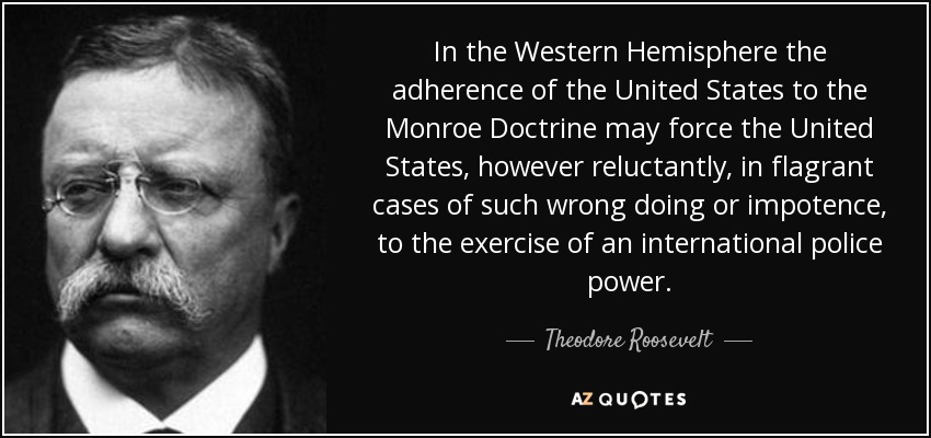 In the Western Hemisphere the adherence of the United States to the Monroe Doctrine may force the United States, however reluctantly, in flagrant cases of such wrong doing or impotence, to the exercise of an international police power. - Theodore Roosevelt