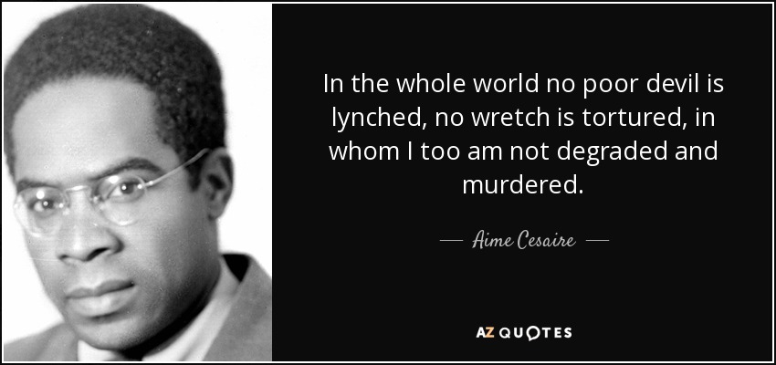 In the whole world no poor devil is lynched, no wretch is tortured, in whom I too am not degraded and murdered. - Aime Cesaire