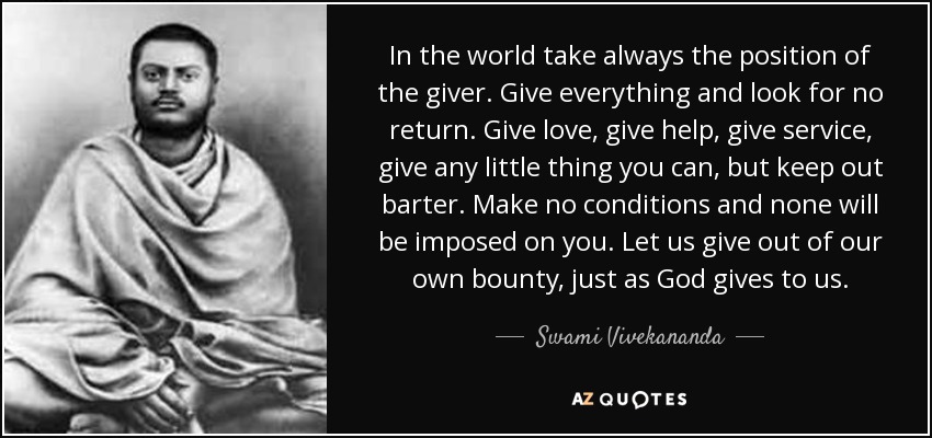 In the world take always the position of the giver. Give everything and look for no return. Give love, give help, give service, give any little thing you can, but keep out barter. Make no conditions and none will be imposed on you. Let us give out of our own bounty, just as God gives to us. - Swami Vivekananda
