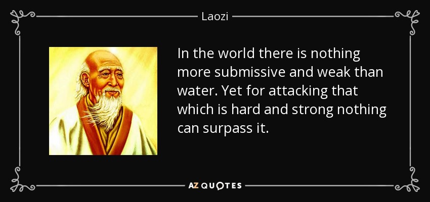 In the world there is nothing more submissive and weak than water. Yet for attacking that which is hard and strong nothing can surpass it. - Laozi