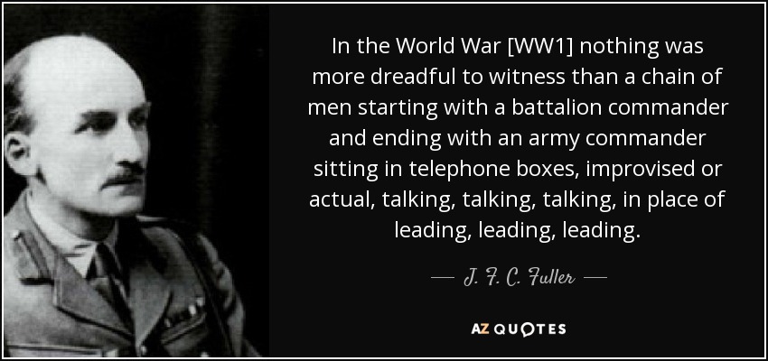 In the World War [WW1] nothing was more dreadful to witness than a chain of men starting with a battalion commander and ending with an army commander sitting in telephone boxes, improvised or actual, talking, talking, talking, in place of leading, leading, leading. - J. F. C. Fuller