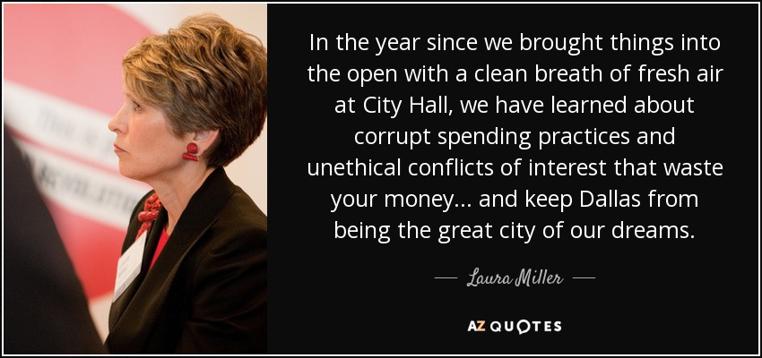 In the year since we brought things into the open with a clean breath of fresh air at City Hall, we have learned about corrupt spending practices and unethical conflicts of interest that waste your money... and keep Dallas from being the great city of our dreams. - Laura Miller