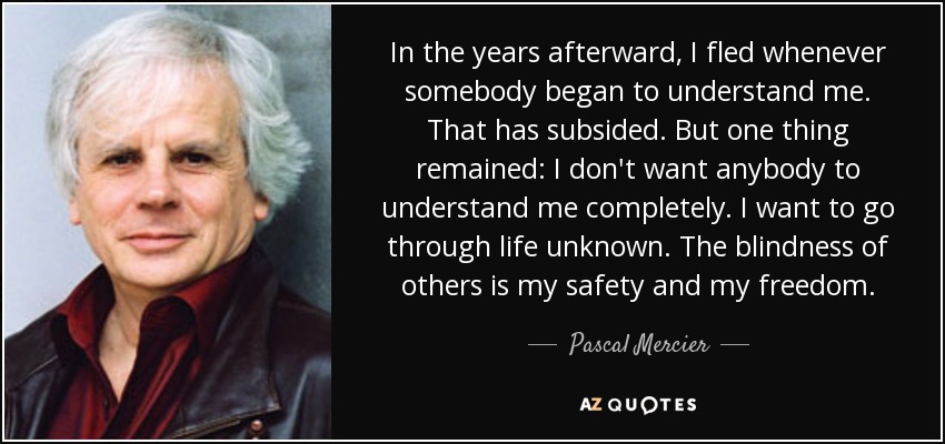 In the years afterward, I fled whenever somebody began to understand me. That has subsided. But one thing remained: I don't want anybody to understand me completely. I want to go through life unknown. The blindness of others is my safety and my freedom. - Pascal Mercier