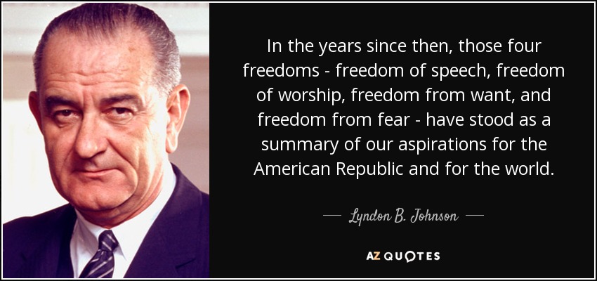 In the years since then, those four freedoms - freedom of speech, freedom of worship, freedom from want, and freedom from fear - have stood as a summary of our aspirations for the American Republic and for the world. - Lyndon B. Johnson