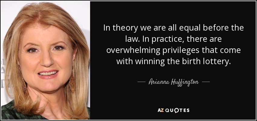 In theory we are all equal before the law. In practice, there are overwhelming privileges that come with winning the birth lottery. - Arianna Huffington