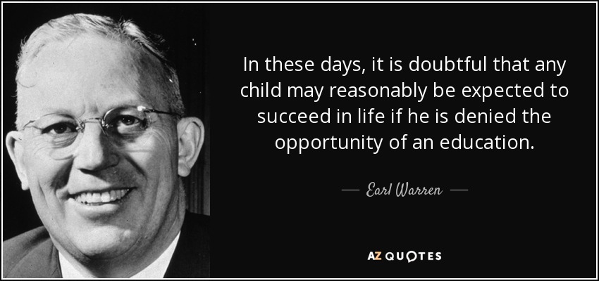 In these days, it is doubtful that any child may reasonably be expected to succeed in life if he is denied the opportunity of an education. - Earl Warren