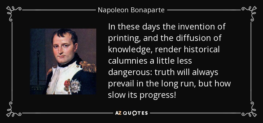 In these days the invention of printing, and the diffusion of knowledge, render historical calumnies a little less dangerous: truth will always prevail in the long run, but how slow its progress! - Napoleon Bonaparte