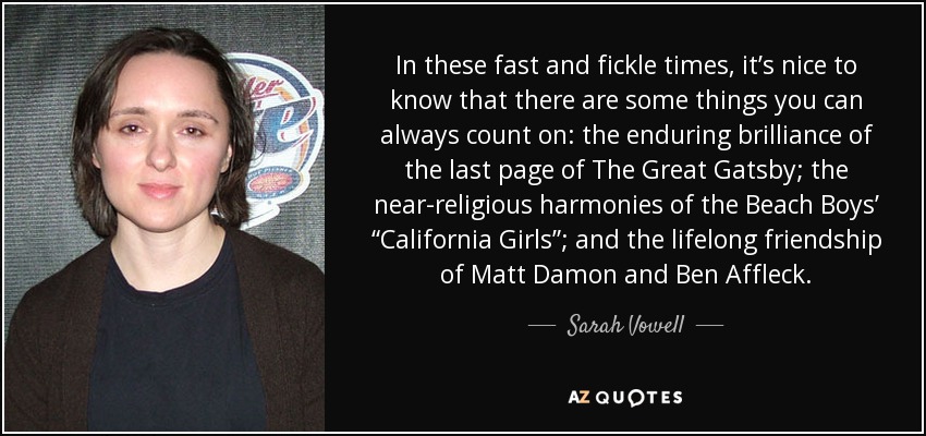 In these fast and fickle times, it’s nice to know that there are some things you can always count on: the enduring brilliance of the last page of The Great Gatsby; the near-religious harmonies of the Beach Boys’ “California Girls”; and the lifelong friendship of Matt Damon and Ben Affleck. - Sarah Vowell