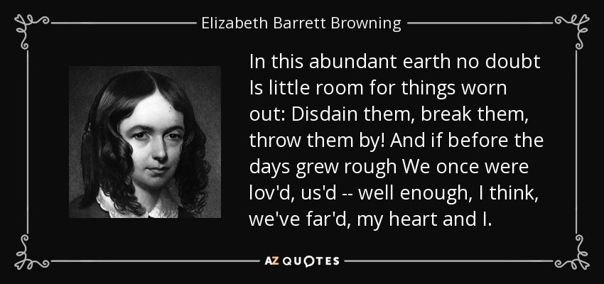 In this abundant earth no doubt Is little room for things worn out: Disdain them, break them, throw them by! And if before the days grew rough We once were lov'd, us'd -- well enough, I think, we've far'd, my heart and I. - Elizabeth Barrett Browning