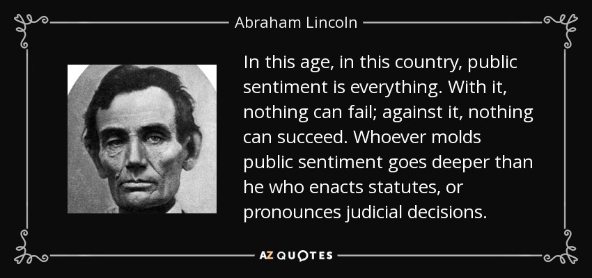 In this age, in this country, public sentiment is everything. With it, nothing can fail; against it, nothing can succeed. Whoever molds public sentiment goes deeper than he who enacts statutes, or pronounces judicial decisions. - Abraham Lincoln
