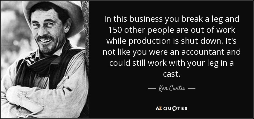 In this business you break a leg and 150 other people are out of work while production is shut down. It's not like you were an accountant and could still work with your leg in a cast. - Ken Curtis
